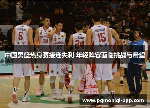 中国男篮热身赛接连失利 年轻阵容面临挑战与希望