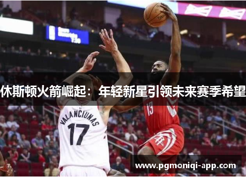 休斯顿火箭崛起：年轻新星引领未来赛季希望