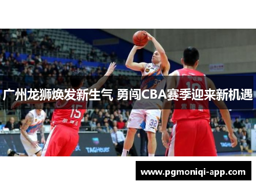 广州龙狮焕发新生气 勇闯CBA赛季迎来新机遇