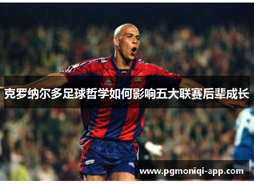 克罗纳尔多足球哲学如何影响五大联赛后辈成长